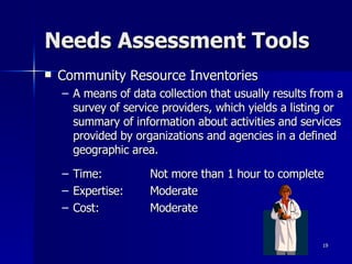 Needs Assessment Tools Community Resource Inventories A means of data collection that usually results from a survey of service providers, which yields a listing or summary of information about activities and services provided by organizations and agencies in a defined geographic area.  Time:  Not more than 1 hour to complete Expertise: Moderate Cost: Moderate 