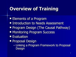 Overview of Training Elements of a Program Introduction to Needs Assessment Program Design (The Causal Pathway) Monitoring Program Success Evaluation Proposal Design Linking a Program Framework to Proposal Design 