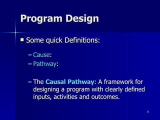Program Design Some quick Definitions: Cause : Pathway : The  Causal Pathway : A framework for designing a program with clearly defined inputs, activities and outcomes. 