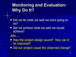 Monitoring and Evaluation: Why Do It? Did we do what we said we were going to do? Did we achieve what we said we would achieve? Also ... Was the project design sound?  How can it be improved? Did our project cause the observed change? 