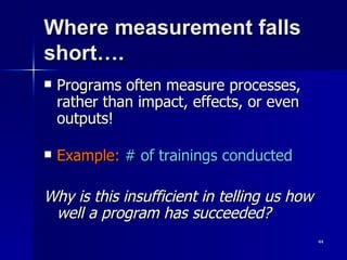 Where measurement falls short…. Programs often measure processes, rather than impact, effects, or even outputs! Example:   # of trainings conducted Why is this insufficient in telling us how well a program has succeeded? 