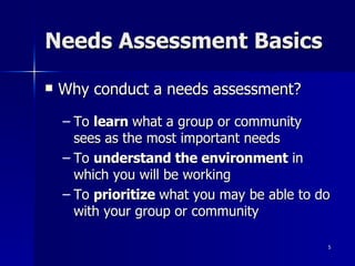 Needs Assessment Basics Why conduct a needs assessment? To  learn  what a group or community sees as the most important needs To  understand the environment  in which you will be working To  prioritize  what you may be able to do with your group or community 