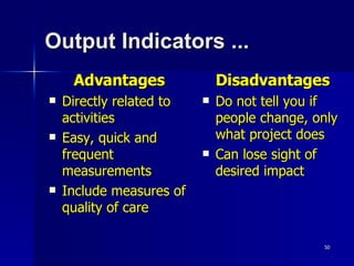 Output Indicators ... Advantages Directly related to activities Easy, quick and frequent measurements Include measures of quality of care Disadvantages Do not tell you if people change, only what project does Can lose sight of desired impact 