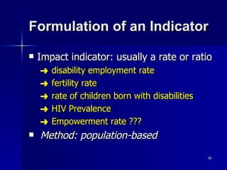 Formulation of an Indicator Impact indicator: usually a rate or ratio disability employment rate fertility rate rate of children born with disabilities HIV Prevalence Empowerment rate ??? Method: population-based 