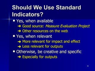 Should We Use Standard Indicators? Yes, when available     Good source:  Measure Evaluation Project      Other resources on the web Yes, when relevant More relevant for impact and effect Less relevant for outputs Otherwise, be creative and specific    Especially for outputs 