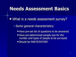 Needs Assessment Basics What is a needs assessment survey? Some general characteristics: Have pre-set list of questions to be answered Have pre-determined sample size for the number and types of people to be surveyed Should be PARTICPATORY 