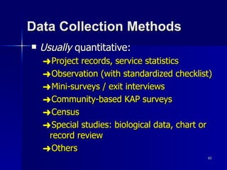Data Collection Methods Usually  quantitative: Project records, service statistics Observation (with standardized checklist) Mini-surveys / exit interviews Community-based KAP surveys Census Special studies: biological data, chart or record review Others 