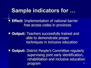 Sample indicators for …  Effect:  Implementation of national barrier  free access codes in provinces Output: Teachers successfully trained and  able to demonstrate proper  techniques in inclusive education Output: District People’s Committee regularly  supervising joint early identification,  rehabilitation and inclusive education  program 