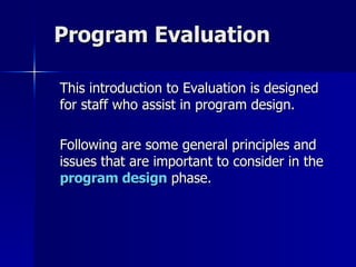 Program Evaluation This introduction to Evaluation is designed for staff who assist in program design. Following are some general principles and issues that are important to consider in the  program design  phase. 