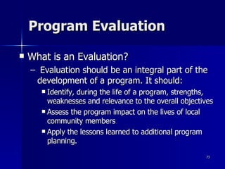 Program Evaluation What is an Evaluation? Evaluation should be an integral part of the development of a program. It should:  Identify, during the life of a program, strengths, weaknesses and relevance to the overall objectives Assess the program impact on the lives of local community members Apply the lessons learned to additional program planning.  