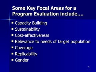 Some Key Focal Areas for a Program Evaluation include….  Capacity Building Sustainability Cost-effectiveness Relevance to needs of target population Coverage Replicability Gender 