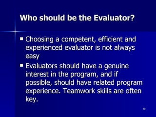 Who should be the Evaluator? Choosing a competent, efficient and experienced evaluator is not always easy Evaluators should have a genuine interest in the program, and if possible, should have related program experience. Teamwork skills are often key. 