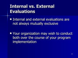 Internal vs. External Evaluations Internal and external evaluations are not always mutually exclusive Your organization may wish to conduct both over the course of your program implementation 