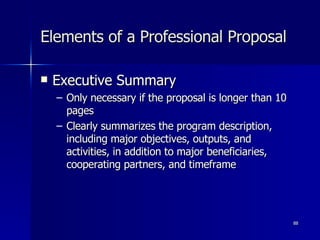 Elements of a Professional Proposal Executive Summary Only necessary if the proposal is longer than 10 pages Clearly summarizes the program description, including major objectives, outputs, and activities, in addition to major beneficiaries, cooperating partners, and timeframe 