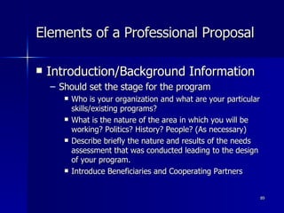 Elements of a Professional Proposal Introduction/Background Information Should set the stage for the program Who is your organization and what are your particular skills/existing programs? What is the nature of the area in which you will be working? Politics? History? People? (As necessary) Describe briefly the nature and results of the needs assessment that was conducted leading to the design of your program. Introduce Beneficiaries and Cooperating Partners  
