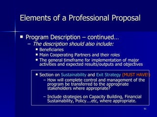 Elements of a Professional Proposal Program Description – continued… The description should also include: Beneficiaries Main Cooperating Partners and their roles The general timeframe for implementation of major activities and expected results/outputs and objectives Section on  Sustainability  and  Exit Strategy  (MUST HAVE!) How will complete control and management of the program be transferred to the appropriate stakeholders where appropriate?   Include strategies on Capacity Building, Financial Sustainability, Policy….etc, where appropriate. 