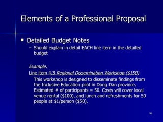 Elements of a Professional Proposal Detailed Budget Notes Should explain in detail EACH line item in the detailed budget Example: Line item 4.3  Regional Dissemination Workshop ($150) This workshop is designed to disseminate findings from the Inclusive Education pilot in Dong Dan province. Estimated # of participants = 50. Costs will cover local venue rental ($100), and lunch and refreshments for 50 people at $1/person ($50). 