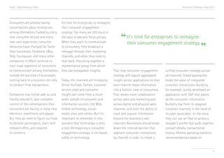 Trend 1. Relationships at Scale

Consumers are already having
conversations about enterprises
among themselves. Fueled by every
new consumer service and every
new user experience, consumer
behaviors have changed far faster
than businesses. Facebook, eBay,
Yelp, Foursquare, and many other
companies in effect continue to
train huge segments of consumers
to communicate among themselves,
outside the purview of businesses,
coming back to a business site only
to conduct final transactions.
Companies may not be able to, and
frankly shouldn’t, take complete
control of the conversations their
consumers are having in these new
electronic storefronts and plazas.
But they do need to figure out how
to become participants, react with
relevant offers, and respond
to concerns.

Accenture Technology Vision 2013

It’s time for enterprises to reimagine
their consumer engagement
strategy. Too many are still stuck in
the days of ads and focus groups.
It’s time for enterprises to reimagine
When they want to communicate
their consumer engagement strategy.
to consumers, they broadcast a
message through their marketing
channels, and when they need to
hear back, they bring together a
representative group from which
they can extrapolate insights.
That new consumer-engagement
unified consumer strategy across
strategy will require aggregated
all channels. Siloed approaches
Today, the channels are increasing
insight across applications so that
erode the value of integrated
(think YouTube, Twitter, customer
each channel feeds information
customer interactions. Burberry,
service chat) and consumer
into a holistic view of consumers.
for example, jointly developed an
insight can come from a much
That means more collaboration
application with SAP that places
wider sample of consumer and
across sales and marketing and
all the consumer information
information sources: the Web,
across digital and physical sales
Burberry has from its separate
mobile technology, socialchannels, and even the ability to
customer channels in the hand of
media sites, and others. But it’s
track and acquire information
its sales associates.v In the store,
important to remember in this
beyond the business’s own
they can use an iPad to access a
scenario that technology is only
channels. Businesses should break
shopper’s profile that pulls together
a tool. Reimagining a consumer
down the internal barriers that
contact details, transactional
engagement strategy is not based
segment consumer interactions
history, lifetime spending statistics,
solely on technology.
by channel in order to create a
recommendations based on

“

”

11

 