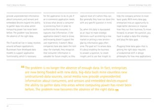 Trend 2. Design for Analytics

provide unprecedented information
about consumers, and sensors and
embedded devices expand the ability
to gather data into areas where
computing power has never been
before. The problem now becomes
the absence of the right data.
The IT world we live in today revolves
around software applications.
Businesses have developed data
models to support application
functionality, which is necessary

Accenture Technology Vision 2013

for the application to do its job. If
an e-commerce application needs
to know what device a consumer
is connecting from in order to
authenticate the consumer, it
captures that information; if the
application doesn’t need to know,
and knowing doesn’t support the
user experience, it doesn’t. Most
companies have also taken the next
step—for example, they recognize
that consumer information is
valuable for future insight, so they

capture more of it where they can.
help the company achieve its most
But generally they have not done this basic goals. With every data gap,
with any specific question in mind.
enterprises miss an opportunity to
make better decisions or improve
So, when this data is repurposed
how they run their business. To move
as an input to make strategic
forward, to answer the question, you
decisions—such as entering a new
have to adopt a data-first strategy
market or pricing a new service—
and plug the data gaps.
glaring information gaps often
arise. The goal isn’t to amass data.
Plugging these data gaps—that is,
It’s about enabling the business
getting the right data—requires
to answer a question, to create
a fundamental shift in design
insight, and to use that insight to
philosophy for how new applications

problem is no longer the absence
data. In fact, enterprises
“ The now being flooded with new data,of enoughtools mine countless new
are
big-data
unstructured-data sources, social media now provide unprecedented
information about consumers, and sensors and embedded devices expand
the ability to gather data into areas where computing power has never been
before. The problem now becomes the absence of the right data.

”

20

 