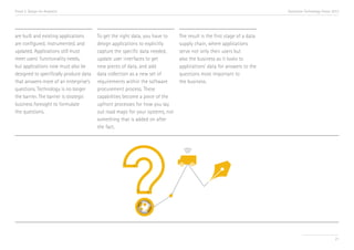 Trend 2. Design for Analytics

are built and existing applications
are configured, instrumented, and
updated. Applications still must
meet users’ functionality needs,
but applications now must also be
designed to specifically produce data
that answers more of an enterprise’s
questions. Technology is no longer
the barrier. The barrier is strategic
business foresight to formulate
the questions.

Accenture Technology Vision 2013

To get the right data, you have to
design applications to explicitly
capture the specific data needed,
update user interfaces to get
new pieces of data, and add
data collection as a new set of
requirements within the software
procurement process. These
capabilities become a piece of the
upfront processes for how you lay
out road maps for your systems, not
something that is added on after
the fact.

The result is the first stage of a data
supply chain, where applications
serve not only their users but
also the business as it looks to
applications’ data for answers to the
questions most important to
the business.

21

 