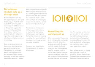 Trend 2. Design for Analytics

The minimum
mindset: data as a
strategic asset
Businesses have the right idea:
data is a strategic asset. Data (good
data) makes you smarter. A recent
study of 179 companies, led by an
economist at the MIT Sloan School
of Management, suggests that
companies that adopted “datadriven decision-making” have
productivity levels 5 to 6 percent
higher than can be explained by
other factors, including investment
in technology.i
Savvy companies are working to
discern more about transactions
and events than ever before.
They’re looking for context and
ways to make the insights they
gain actionable. They’re trying to
understand not only what happened
but why. And, when did it happen?

22

Accenture Technology Vision 2013

What transpired before it happened?
What transpired afterward? It could
be a purchasing scenario that reveals
the associated items that customers
buy. But it could also be a failed
online purchase. Did someone get a
coupon from Starbucks but go next
door to Dunkin’ Donuts anyway?
The desire to get these answers
is why companies are investing
so heavily in big data, business
intelligence, and reporting tools.
The fact that they are still investing
means that they haven’t yet found
the solution, even though so much
technology is available.
Companies need to start looking
for the solution to the problem a
different way.

Quantifying the
world around us
When enterprises don’t have access
to the right data, they need to start
looking differently at how they
go about getting data. Companies
can’t rely solely on the limited
universe of data that they already
have. The focus now needs to
shift to quantifying the enterprise:
capturing the actions, interactions,
and attributes of the employees and
processes that make an enterprise

tick. They must step out of the box
and formulate the right questions
that will help the business make
strategic decisions. The data that’s
necessary will become evident. The
challenge, then, will be figuring out
not only how to collect it, but, in
many cases, how to create it.
Many software vendors are already
starting to make it easier for
enterprises to tackle this challenge.
Third parties are increasingly creating
Application Program Interfaces to

 