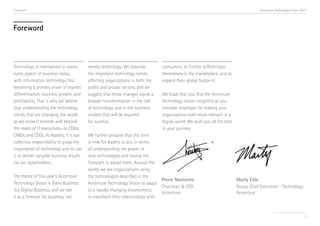 Foreword

Accenture Technology Vision 2013

Foreword

Technology is intertwined in nearly
every aspect of business today,
with information technology fast
becoming a primary driver of market
differentiation, business growth, and
profitability. That is why we believe
that understanding the technology
trends that are changing the world
as we know it extends well beyond
the realm of IT executives—to COOs,
CMOs, and CEOs. As leaders, it is our
collective responsibility to grasp the
importance of technology and to use
it to deliver tangible business results
for our stakeholders.
The theme of this year’s Accenture
Technology Vision is Every Business
Is a Digital Business, and we see
it as a forecast for business, not

merely technology. We describe
the important technology trends
affecting organizations in both the
public and private sectors, and we
suggest that these changes signal a
broader transformation in the role
of technology and in the business
models that will be required
for success.

consumers, to further differentiate
themselves in the marketplace, and to
expand their global footprint.
We hope that you find the Accenture
Technology Vision insightful as you
consider strategies for making your
organizations even more relevant in a
digital world. We wish you all the best
in your journey.

We further propose that the time
is now for leaders to act, in terms
of understanding the power of
new technologies and having the
foresight to adopt them. Around the
world, we see organizations using
the technologies described in the
Pierre Nanterme
Accenture Technology Vision to adapt
Chairman & CEO
to a rapidly changing environment,
Accenture
to transform their relationships with

Marty Cole
Group Chief Executive - Technology
Accenture

3

 