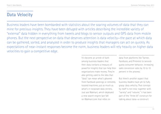 Trend 3. Data Velocity

Accenture Technology Vision 2013

Data Velocity
Business leaders have been bombarded with statistics about the soaring volumes of data that they can
mine for precious insights. They have been deluged with articles describing the incredible variety of
“external” data hidden in everything from tweets and blogs to sensor outputs and GPS data from mobile
phones. But the next perspective on data that deserves attention is data velocity—the pace at which data
can be gathered, sorted, and analyzed in order to produce insights that managers can act on quickly. As
expectations of near-instant responses become the norm, business leaders will rely heavily on higher data
velocities to gain a competitive edge.
It’s become an article of faith
among business leaders that
their data contains a treasury of
powerful insights that can help their
organizations make money. They’re
also getting used to the idea that
“data” can mean what’s gleaned
from Facebook postings or remotely
located machines just as much as
what’s in corporate data centers.
Just ask Walmart, which deployed
a new search engine last fall
on Walmart.com that relies on

data from platforms like Twitter,
Facebook, and Pinterest to secondguess consumer behavior, increasing
sales conversion rates by 10 to 15
percent in the process.i
But there’s another aspect that
business leaders have yet to fully
grasp: data velocity. That concept
by itself is not new; together with
“variety” and “volume,” it has been
part of the “three Vs” construct for
talking about data—a construct

33

 