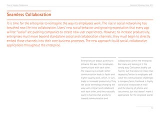 Trend 4. Seamless Collaboration

Accenture Technology Vision 2013

Seamless Collaboration
It is time for the enterprise to reimagine the way its employees work. The rise in social networking has
breathed new life into collaboration. Users’ new social behavior and growing expectation that every app
will be “social” are pushing companies to create new user experiences. However, to increase productivity,
enterprises must move beyond standalone social and collaboration channels; they must begin to directly
embed those channels into their core business processes. The new approach: build social, collaborative
applications throughout the enterprise.

Enterprises are always pushing to
enhance the way their employees
communicate with each other.
The reasoning is simple: better
communication leads to faster and
higher-quality work, which, in turn,
leads to increased productivity. They
see social technology changing the
way users interact and collaborate
with each other, and they naturally
want to harness that proclivity
toward communication and

collaboration within the enterprise.
But many are looking at it the
wrong way. Consumers widely use
Twitter, but that does not mean that
deploying Twitter to employees will
solve the communication challenges
a company faces. Facebook is highly
social and incorporates e-mail
and the sharing of photos and
documents, but that doesn’t make it
appropriate for the corporate world.

43

 