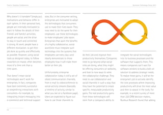 Trend 4. Seamless Collaboration

Why doesn’t it translate? Simply put,
motivations and behavior differ in
each sphere. In their personal lives,
people are internally motivated to
want to follow the details of their
friends’ and family’s activities;
people are social, and the drive
to stay in touch and connected
is strong. At work, people have a
different motivation: to get their
job done as quickly and effectively
as possible. However, using social
tools as designed today, to follow
coworkers en masse, often becomes
more of a time sink than a
time saver.
That doesn’t mean social
technologies won’t work for
enterprises. In fact, companies
have been extremely successful
at streamlining interactions with
consumers—for example, by
integrating instant messaging into
e-commerce and technical support

44

Accenture Technology Vision 2013

sites. But in the consumer setting,
enterprises are motivated to adopt
the technologies that consumers
use to make their lives easier. They
now need to do the same for their
employees: use these technologies
to make employees’ jobs easier.
Enterprises that want the benefits
of a highly collaborative, social
workforce must integrate such
technology into the systems that
employees use every day—and
clearly demonstrate to those
employees how it will make them
better at their job.
Unfortunately, enterprise
collaboration today is still a set of
siloed communication channels,
from e-mail to videoconference to
social-activity streams (basically
a timeline of activity, similar to
what you see on a Facebook page).
Users are expected to figure out
how to use those channels to

do their job and improve their
productivity themselves. Companies
need to go beyond what social
sites are doing, what they might
be offering consumers on websites,
and look to new ways to solve
the collaboration challenge. They
need to use collaboration and
social channels in such a way that
they have the potential to create
specific, measurable productivity
gains. The real productivity gains
from these technologies will
stem from a company’s ability to

integrate the social technologies
into its business processes and the
software that supports them. This
means companies can’t wait for
software vendors to build a bolt-on
solution to address strategic needs.
To realize these gains, it will be the
enterprise’s job to actively identify
the core processes where improving
productivity will drive the most value
and then to weave in the tools. For
example, in a recent survey of more
than 220 CRM decision makers,
Nucleus Research found that adding

 
