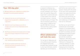 Trend 4. Seamless Collaboration

Your 100-day plan
In 100 days, redefine your collaboration strategy; prioritize based on business process enablement.

•	 Catalog the tools that are currently being used 		
	 (supported and unsupported) to collaborate across the 	
	organization.
•	 Determine a set of quantifiable business metrics 		
	 to measure the success of your collaboration services 	
	architecture.
•	 Identify and prioritize business processes where increased 	
	 productivity through collaboration will drive the most 	
	value.
•	 Deploy collaboration to the highest-priority processes to 	
	 create demand for additional deployments.
•	 Review and implement preliminary incentives for 		
	 behaviors, evaluations, and personal metrics to
	 encourage collaboration.

50

Accenture Technology Vision 2013

a component of Boeing’s new
787 Dreamliner—has the ability to
provide newsfeeds to which service
teams can subscribe. Allowing the
engine itself to automatically share
its status allows service teams to
more easily maintain it, reducing
cost and increasing its lifespan. “The
idea of connecting a machine to a
social network is really exciting,”
says GE’s CMO, Beth Comstock.
“Social will help us deliver a better
engine than ever before.” v

What collaboration
will look like soon
The new face of collaboration will
show up first as social interactions
are integrated into business
processes. When employees are able
to chat, share information, identify
specialists, get recommendations,

and find the right answers to their
questions directly within the context
of their work, they’ll quickly become
smarter, more responsive, and more
productive. It will be clear who’s
participating and contributing, just
as it is on social-media sites today,
and it will be easy for employees to
reach out for information.
But that’s just the start of what’s
possible. As part of the broader
movement to consolidate siloed IT
capabilities into business processes,
we expect to see deeper and more
widespread convergence of search
and knowledge-management
activities that complement
collaboration: effectively funneling
and filtering large amounts of
information to employees. The
underlying challenge is to create
a user experience that will help
employees get the information
they need when they need it. The

 