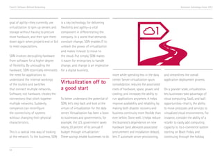 Trend 5. Software-Defined Networking

goal of agility—they currently use
virtualization to spin up servers and
storage without having to procure
more hardware, and then spin them
down again when projects end or fail
to meet expectations.
SDN involves decoupling hardware
from software for a higher degree
of flexibility. By uncoupling the
hardware, SDN essentially eliminates
the need for applications to
understand the internal workings
of the routers and switches
that connect multiple networks.
Software, not hardware, creates the
connections that stitch together
multiple networks. Suddenly,
companies can reconfigure
the connectivity of systems
without changing their physical
characteristics.
This is a radical new way of looking
at the network. To the business, SDN

54

Accenture Technology Vision 2013

is a key technology for delivering
flexibility and agility—a vital
component in differentiating the
company. In a world that demands
constant change, SDN enables IT to
unleash the power of virtualization
and makes it easier to move to
the cloud. Put simply, SDN makes
it easier for enterprises to handle
change, and change is an imperative
for a digital business.

Virtualization off to
a good start
To better understand the potential of
SDN, let’s step back and look at the
virtues of virtualization for the data
center. Virtualization has been a boon
to businesses and governments; for
example, the U.S. government saves
nearly 20 percent of its annual IT
budget through virtualization.i
These savings enable businesses to do

more while spending less in the data
center. Server virtualization spurs
consolidation; reduces the associated
costs of hardware, space, power, and
cooling; and increases the ability to
run applications anywhere. It helps
improve availability and reliability, by
making both disaster recovery and
business continuity more flexible than
ever before. Done well, it helps reduce
the business’s dependence on new
hardware (and alleviates associated
procurement and installation delays),
lets IT automate server provisioning,

and streamlines the overall
application deployment process.
On a grander scale, virtualization
lets businesses take advantage of
cloud computing, SaaS, and IaaS
opportunities—that is, the ability
to move processes and services to
virtualized cloud environments. For
instance, consider the ability of a
retailer to easily add computing
capacity to its e-commerce system
starting on Black Friday and
continuing through the holiday

 