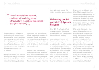 Trend 5. Software-Defined Networking

Accenture Technology Vision 2013

“ The software-defined network,
combined with existing virtual
infrastructure, is a radical step toward
enterprise flexibility.

”

shopping season, or the ability of
a company to use Amazon EC2 or
Microsoft Azure to run a pilot project
without actually procuring servers
internally. Whether used for longterm offloading of processes or shortterm computing needs, virtualization
brings an unprecedented level
of flexibility.
Storage virtualization, with offerings
from VMware, NetApp, and others, is
knocking down the barriers between
computing and storage. Once data

is decoupled from specific storage
devices and protocols, it is easier to
access and manage. And desktop
virtualization has made the dream of
centralized management come true,
while still delivering the functionality
that users demand.
Businesses have deployed many
forms of virtualization, and most of
those deployments have been widely
successful. But crucially, enterprises
are still locked down by the network.
The one benefit they seek—becoming

more agile—is still missing. That
between them are still static and
missing piece is the dynamic network. brittle. SDN frees applications from
having to maintain knowledge of the
changing network. While businesses
have derived much flexibility from
virtualization, SDN helps them handle
the increasing complexity of moving
parts in a dynamic data center.

Unleashing the full
potential of dynamic
networks

Enter SDN. The software-defined
network, combined with existing
virtual infrastructure, is a radical step
toward enterprise flexibility.
Until recently, the network has
withstood the onslaught of
virtualization (the unrelated concept
of virtualized local area networks
notwithstanding). Having virtualized
all the disparate pieces of the data
center, the remaining task is to
make the connections between
them dynamically configurable.
The data center’s resources may be
dynamic, but the communications

What comes of decoupling the
control of the network from the
physical network? Remember the
savings that server virtualization
brought? Instead of having to
procure and install a server and
then deploy the applications on it,
a technician (or another reasonably
experienced person taking advantage
of self-service provisioning) spun
up a new virtual machine and the
application was available. Now,
multiply that simplicity across an
entire network. At eBay, according
to JC Martin, who oversees the data
center infrastructure for eBay’s

55

 