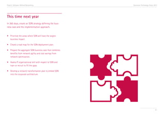 Trend 5. Software-Defined Networking

Accenture Technology Vision 2013

This time next year
In 365 days, create an SDN strategy defining the business case and the implementation approach.
•	 Prioritize the areas where SDN will have the largest 	
	 business impact.
•	 Create a road map for the SDN deployment plan.
•	 Prepare the aggregate SDN business case that combines 	
	 benefits from network agility and cost savings from 	
	 network optimization.
•	 Assess IT organizational skill with respect to SDN and 	
	 train or recruit to fill the gaps.
•	 Develop a network transformation plan to embed SDN 	
	 into the corporate architecture.

61

 