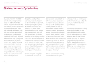 Trend 5. Software-Defined Networking

Accenture Technology Vision 2013

Sidebar: Network Optimization

Beyond the flexibility that SDN
provides to the enterprise data
center are its benefits for the
network as a whole. It isn’t for the
faint of heart—no true optimization
solutions currently exist, so for
now companies will need to build
their own solutions. But consider
the advantages that businesses
could derive from highly optimized
deployments of data. These include
specialized routing for specific
content, such as video for special
events—stockholders’ meetings,
say, or product announcements.
IP Infusion is using SDN-based
networking gear from Broadcom
along with OpenFlow technology to
improve the quality of service for
i
mobile video applications.

62

Google has used OpenFlow
technology to boost utilization
on its internal network. Currently,
most companies get only 30 to
40 percent utilization of their
networks, but thanks to the
programmability of SDN, Google
executives anticipate that soon
they will approach 100 percent
utilization of the company network.ii
Like driving up server utilization in
the data center, more effective use
of the network will unlock huge
cost savings. Imagine doubling the
amount of available bandwidth—
doubling the pipe—without
doubling your infrastructure.

data centers to redirect traffic to
other, less-utilized data centers
in different time zones. It is also
looking at SDN to solve another
current problem: the need to
filter content based on parental
controls. Currently, Verizon must
send all traffic through a network
filtering device whether it needs
to be filtered or not. With SDN, it
would be able to route content that
needed to be filtered for specific
customers (for example, parents
with underage children) through
a different data center, offloading
other networks and creating more
iii
throughput efficiency.

Verizon anticipates using SDN
to relieve loads on individual

If those scenarios aren’t enticing,
consider the ability to replace

wholesale hands-on maintenance
of the infrastructure, as well as the
ability to unlock latent value in
your network.
SDN has the ability, beyond building
more resilient systems, to help
create more automated systems.
Setting up a network is still mostly
a manual task, one that involves
change every time the business
requests something new, from
SaaS to upgrades. By introducing
programmability into the equation,
SDN brings more and costs less.
Few technologies can offer that.

 