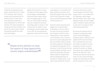 Trend 7. Beyond the Cloud

enterprises are approaching new
system architectures with a “cloudfirst” mentality—that is, looking
at what can be achieved with the
different flavors of cloud rather
than reflexively considering inhouse development or off-the-shelf
solutions. The implicit message for
companies that have focused on one
area of the cloud to date: consider
the potential payoffs from other
cloud technologies.

Accenture Technology Vision 2013

Despite all the attention to cloud,
the expanse of cloud opportunities
remains largely underdeveloped.
Accenture’s latest research shows
where the biggest gaps lie: more
than one-third of large enterprises
have yet to implement any cloud
technology, public or private, in their
infrastructure. For platform cloud
technologies, that percentage jumps
to one-half. The encouraging part:
applications. SaaS continues to lead

“ Despite all the attention to cloud,

the expanse of cloud opportunities
remains largely underdeveloped.

”

cloud adoption in the enterprise. Of
large enterprises, 43 percent are at
least piloting public SaaS with nearly
half of those (19 percent of total)
having committed a large percentage
iv
of their business to it.
Accenture expects areas that have
lagged, such as IaaS and PaaS,
to accelerate in the next three to
five years. Continuing innovation
and investment will drive further
improvements in areas important
to the enterprise, such as cost and
security. As a result, IaaS growth will
pick up and PaaS is likely to become
the primary application development
and replatforming approach for the
enterprise. It’s hard to ignore the cost
savings, flexibility, and faster time to
market that PaaS offers. Deutsche
Telekom opted for Google’s PaaS
offering, Google App Engine, as
the basis for Tripdiscover.de—a new
type of travel portal that connects

consumers with partners, social
recommendations, and other highquality content. Just 18 weeks after
the Tripdiscover project began,
Deutsche Telekom had in place a fully
deployed, flexible, real-time scalable
system intended to inspire and excite
its users with a new type of online
travel-booking experience.v
But among the growing ranks of
companies investigating a wider
array of cloud technologies, a
farsighted subset is looking for more
sizable benefits from their efforts.
They understand that every time
they master one element of cloud
computing, it’s easier to see the
potential of another one. Despite
inconsistent rates of adoption across
layers of the stack and in some
verticals, cloud services have become
drivers for many other technology
changes—for social media, for instance,
and for at least part of the rising

81

 