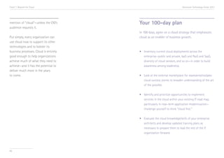 Trend 7. Beyond the Cloud

mention of “cloud”—unless the CIO’s
audience requests it.
Put simply, every organization can
use cloud now to support its other
technologies and to bolster its
business processes. Cloud is entirely
good enough to help organizations
achieve much of what they need to
achieve—and it has the potential to
deliver much more in the years
to come.

Accenture Technology Vision 2013

Your 100-day plan
In 100 days, agree on a cloud strategy that emphasizes
cloud as an enabler of business growth.

•	
	
	
	

Inventory current cloud deployments across the 		
enterprise—public and private, IaaS and PaaS and SaaS, 	
diversity of cloud vendors, and so on—in order to build 	
awareness among leadership.

•	 Look at the external marketplace for representative/peer 	
	 cloud success stories to broaden understanding of the art 	
	 of the possible.
•	
	
	
	
•	
	
	
	

86

Identify and prioritize opportunities to implement 		
services in the cloud within your existing IT road map, 	
particularly in near-term application modernization—	
challenge yourself to think “cloud first.”
Evaluate the cloud knowledge/skills of your enterprise 	
architects and develop updated training plans as 	
necessary to prepare them to lead the rest of the IT 	
organization forward.

 