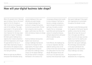 Conclusion

Accenture Technology Vision 2013

How will your digital business take shape?

When U.S. president John F. Kennedy
gave his famous “man on the moon”
speech to the U.S. Congress in
1961, he did not try to disguise the
scale of the challenge. “No single
space project in this period will be
more impressive to mankind, or
more important for the long-range
exploration of space,” he declared.
Kennedy’s grand challenge set an
objective that invoked competition
and fired imaginations, even though
the goal seemed so far out of
reach. More importantly, though, it
also served as the catalyst to drive
innovation to keep the United States
from being left behind.
While the scale may be different,
enterprises find themselves facing

88

a grand challenge of their own:
relentless and rapid changes
in the digital landscape that
continue to reshape the business
environment around them. The fact
that companies need to quickly
adapt is well known, but often the
direct and obvious impetus to change
is absent.
Accenture believes that business
leaders must now set out
strategic challenges that become
the drivers for change for their
organizations. The ways in which
those organizations recognize
and realize their challenges will be
unique, but the digital challenge
they all share will be to reimagine
themselves in the context of an

increasingly software-driven world.
In every company, IT will have to
become a strategic competency
woven through the enterprise—in
particular, the ability to derive
insights from an increasingly
quantified world and leverage the
arsenal of constantly emerging
software advancements will power
efforts to optimize, grow,
and innovate.
To be effective, the challenge has
to have an imperative. Kennedy
called for setting a man on the
surface of the moon and returning
him safely before the end of that
decade. We propose that by the
end of your next planning cycle,
business chiefs should have issued

their grand challenges if they expect
their organizations to outcompete
throughout the decade to come.
Hark back to when Kennedy pointed
to the specter of the Soviets’ Sputnik
satellite to show that the United
States did not have the luxury of
time in the space race. With as
much conviction and vigor, business
leaders must cite the volatility and
uncertainty of global business to
frame their own grand challenges.
The technology trends described
in this report will become the
approaches that help transform
those challenges into reality.
The groundwork for such
declarations lies in recognizing

 