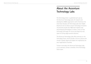 About the Accenture Technology Labs

Accenture Technology Vision 2013

About the Accenture
Technology Labs
The Technology Vision is published each year by
the Accenture Technology Labs, the research and
development (R&D) organization within Accenture. For
more than 20 years, the Technology Labs have helped
Accenture and its clients convert technology innovation
into business results. Our R&D team explores new
and emerging technologies to create a vision of how
technology will shape the future and shape the next
wave of cutting-edge business solutions.
The Accenture Technology Labs offers seminars on the
Technology Vision, which provide a forum to discuss the
trends in greater depth and explore the implications for
your organization’s business.
To learn more about the Accenture Technology Labs,
or our seminars, contact a member of the Technology
Vision team.

99

 