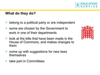 What do they do? belong to a political party or are independent  some are chosen by the Government to  work in one of their departments look at the bills that have been made in the House of Commons, and makes changes to them come up with suggestions for new laws themselves take part in Committees 