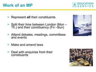 Work of an MP Represent  all  their constituents Split their time between London (Mon – Th.) and their constituency (Fri –Sun) Attend debates, meetings, committees and events Make and amend laws Deal with enquiries from their constituents 