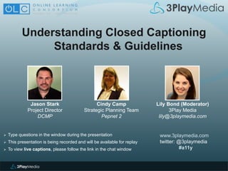Understanding Closed Captioning
Standards & Guidelines
www.3playmedia.com
twitter: @3playmedia
#a11y
 Type questions in the window during the presentation
 This presentation is being recorded and will be available for replay
 To view live captions, please follow the link in the chat window
Cindy Camp
Strategic Planning Team
Pepnet 2
Jason Stark
Project Director
DCMP
Lily Bond (Moderator)
3Play Media
lily@3playmedia.com
 