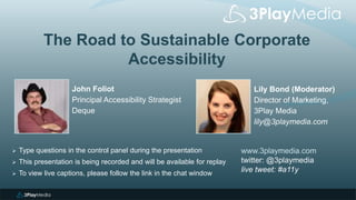 The Road to Sustainable Corporate
Accessibility
Lily Bond (Moderator)
Director of Marketing,
3Play Media
lily@3playmedia.com
www.3playmedia.com
twitter: @3playmedia
live tweet: #a11y
 Type questions in the control panel during the presentation
 This presentation is being recorded and will be available for replay
 To view live captions, please follow the link in the chat window
John Foliot
Principal Accessibility Strategist
Deque
 