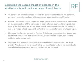 •To control for overlaps across each of the compositional factors we consider, we run a regression analysis which produces wage function coefficients. 
•We use these coefficients to predict wage growth in the period since 2006 based on the composition of the workforce in each relevant quarter. Where predicted wage growth differs from actual wage growth, we assume that the difference is due to a ‘wage effect’ apparent within the various sectors and employee types. 
•Alongside the factors set out in Section 2 (industry, occupation, job tenure, age, country of birth, hours and qualifications), we also model region, sex and the public/private sector split. 
•This approach allows us to estimate an overall compositional effect on wage growth. And, because we are controlling for each factor in turn, we can indicate the relative importance of each of the factors we consider. 
Estimating the overall impact of changes in the workforce mix and the importance of each factor 
32  