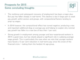 •The resilience and subsequent recovery of employment has been a major plus. But pay has fallen sharply in real-terms. This decline is due in large part to weak pay growth within sectors and groups, with compositional factors tending to prop-up wages. 
•In 2014 however, the compositional effect has turned negative, producing a new and important additional drag on average pay and helping to explain why nominal pay growth has fallen to a new low of less than 1 per cent. 
•Strong growth in employment among younger and less-experienced workers in 2014 is good news, but has clearly played a significant role in subduing average wage growth. This is particularly the case when we note that younger workers have faced a 13 per cent reduction in real-terms pay since the onset of the financial crisis – making them the hardest hit age group. 
Prospects for 2015 Some concluding thoughts 
39  