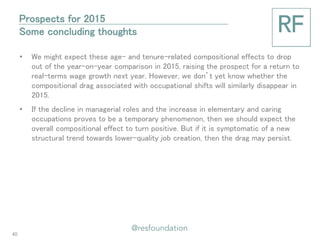 •We might expect these age- and tenure-related compositional effects to drop out of the year-on-year comparison in 2015, raising the prospect for a return to real-terms wage growth next year. However, we don’t yet know whether the compositional drag associated with occupational shifts will similarly disappear in 2015. 
•If the decline in managerial roles and the increase in elementary and caring occupations proves to be a temporary phenomenon, then we should expect the overall compositional effect to turn positive. But if it is symptomatic of a new structural trend towards lower-quality job creation, then the drag may persist. 
Prospects for 2015 Some concluding thoughts 
40  