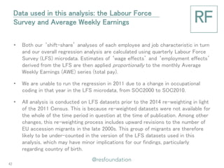 •Both our ‘shift-share’ analyses of each employee and job characteristic in turn and our overall regression analysis are calculated using quarterly Labour Force Survey (LFS) microdata. Estimates of ‘wage effects’ and ‘employment effects’ derived from the LFS are then applied proportionally to the monthly Average Weekly Earnings (AWE) series (total pay). 
•We are unable to run the regression in 2011 due to a change in occupational coding in that year in the LFS microdata, from SOC2000 to SOC2010. 
•All analysis is conducted on LFS datasets prior to the 2014 re-weighting in light of the 2011 Census. This is because re-weighted datasets were not available for the whole of the time period in question at the time of publication. Among other changes, this re-weighting process includes upward revisions to the number of EU accession migrants in the late 2000s. This group of migrants are therefore likely to be under-counted in the version of the LFS datasets used in this analysis, which may have minor implications for our findings, particularly regarding country of birth. 
Data used in this analysis: the Labour Force Survey and Average Weekly Earnings 
42  