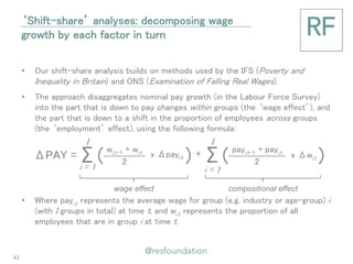 2 
•Our shift-share analysis builds on methods used by the IFS (Poverty and Inequality in Britain) and ONS (Examination of Falling Real Wages). 
•The approach disaggregates nominal pay growth (in the Labour Force Survey) into the part that is down to pay changes within groups (the ‘wage effect’), and the part that is down to a shift in the proportion of employees across groups (the ‘employment’ effect), using the following formula: 
•Where payi,t represents the average wage for group (e.g. industry or age-group) i (with I groups in total) at time t, and wi,t represents the proportion of all employees that are in group i at time t. 
Σ( ) 
2 
‘Shift-share’ analyses: decomposing wage growth by each factor in turn 
ΔPAY = 
Σ( ) 
I 
i = 1 
wi,t-1 + wi,t 
x Δpayi,t 
+ 
I 
i = 1 
payi,t-1 + payi,t 
x Δwi,t 
wage effect 
compositional effect 
43  