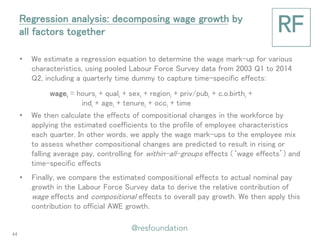 •We estimate a regression equation to determine the wage mark-up for various characteristics, using pooled Labour Force Survey data from 2003 Q1 to 2014 Q2, including a quarterly time dummy to capture time-specific effects: 
•We then calculate the effects of compositional changes in the workforce by applying the estimated coefficients to the profile of employee characteristics each quarter. In other words, we apply the wage mark-ups to the employee mix to assess whether compositional changes are predicted to result in rising or falling average pay, controlling for within-all-groups effects (‘wage effects’) and time-specific effects 
•Finally, we compare the estimated compositional effects to actual nominal pay growth in the Labour Force Survey data to derive the relative contribution of wage effects and compositional effects to overall pay growth. We then apply this contribution to official AWE growth. 
Regression analysis: decomposing wage growth by all factors together 
wagei = hoursi + quali + sexi + regioni + priv/pubi + c.o.birthi + indi + agei + tenurei + occi + time 
44  