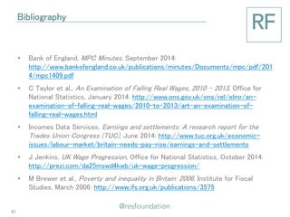 •Bank of England, MPC Minutes, September 2014: http://www.bankofengland.co.uk/publications/minutes/Documents/mpc/pdf/2014/mpc1409.pdf 
•C Taylor et al., An Examination of Falling Real Wages, 2010 – 2013, Office for National Statistics, January 2014: http://www.ons.gov.uk/ons/rel/elmr/an- examination-of-falling-real-wages/2010-to-2013/art-an-examination-of- falling-real-wages.html 
•Incomes Data Services, Earnings and settlements: A research report for the Trades Union Congress (TUC), June 2014: http://www.tuc.org.uk/economic- issues/labour-market/britain-needs-pay-rise/earnings-and-settlements 
•J Jenkins, UK Wage Progression, Office for National Statistics, October 2014: http://prezi.com/da25mswd4kwb/uk-wage-progression/ 
•M Brewer et al., Poverty and inequality in Britain: 2006, Institute for Fiscal Studies, March 2006: http://www.ifs.org.uk/publications/3575 
Bibliography 
45 
