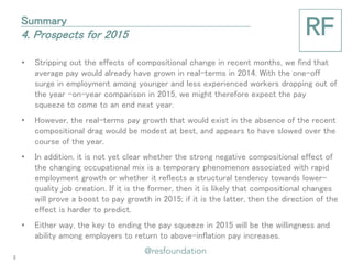 •Stripping out the effects of compositional change in recent months, we find that average pay would already have grown in real-terms in 2014. With the one-off surge in employment among younger and less experienced workers dropping out of the year -on-year comparison in 2015, we might therefore expect the pay squeeze to come to an end next year. 
•However, the real-terms pay growth that would exist in the absence of the recent compositional drag would be modest at best, and appears to have slowed over the course of the year. 
•In addition, it is not yet clear whether the strong negative compositional effect of the changing occupational mix is a temporary phenomenon associated with rapid employment growth or whether it reflects a structural tendency towards lower- quality job creation. If it is the former, then it is likely that compositional changes will prove a boost to pay growth in 2015; if it is the latter, then the direction of the effect is harder to predict. 
•Either way, the key to ending the pay squeeze in 2015 will be the willingness and ability among employers to return to above-inflation pay increases. 
Summary 4. Prospects for 2015 
6  
